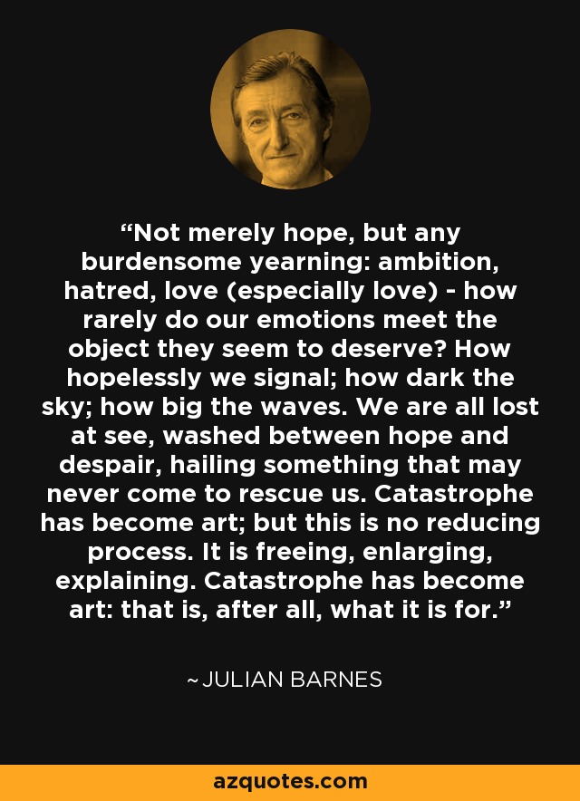 Not merely hope, but any burdensome yearning: ambition, hatred, love (especially love) - how rarely do our emotions meet the object they seem to deserve? How hopelessly we signal; how dark the sky; how big the waves. We are all lost at see, washed between hope and despair, hailing something that may never come to rescue us. Catastrophe has become art; but this is no reducing process. It is freeing, enlarging, explaining. Catastrophe has become art: that is, after all, what it is for. - Julian Barnes