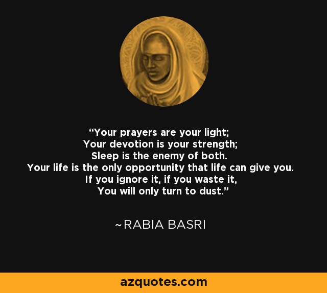 Your prayers are your light; Your devotion is your strength; Sleep is the enemy of both. Your life is the only opportunity that life can give you. If you ignore it, if you waste it, You will only turn to dust. - Rabia Basri