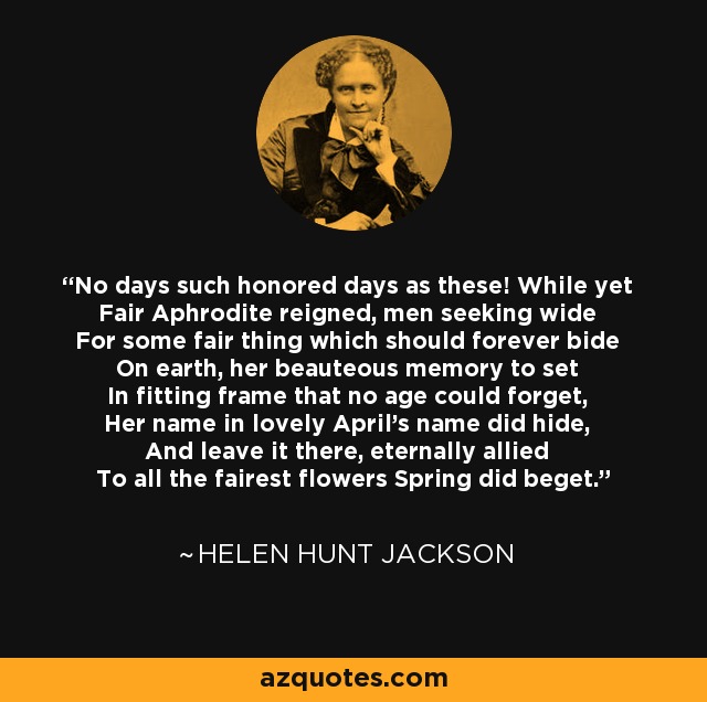 No days such honored days as these! While yet Fair Aphrodite reigned, men seeking wide For some fair thing which should forever bide On earth, her beauteous memory to set In fitting frame that no age could forget, Her name in lovely April's name did hide, And leave it there, eternally allied To all the fairest flowers Spring did beget. - Helen Hunt Jackson