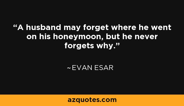 A husband may forget where he went on his honeymoon, but he never forgets why. - Evan Esar