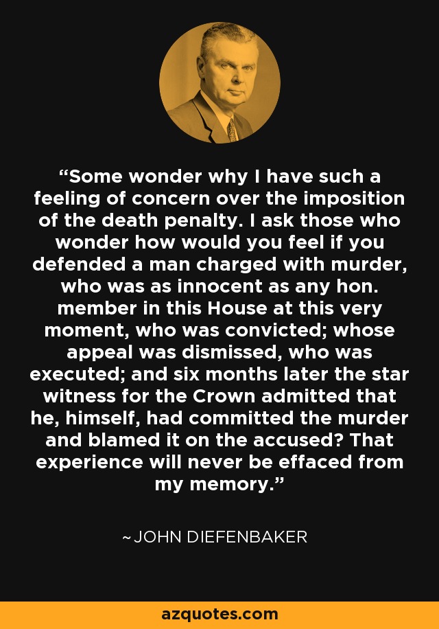 Some wonder why I have such a feeling of concern over the imposition of the death penalty. I ask those who wonder how would you feel if you defended a man charged with murder, who was as innocent as any hon. member in this House at this very moment, who was convicted; whose appeal was dismissed, who was executed; and six months later the star witness for the Crown admitted that he, himself, had committed the murder and blamed it on the accused? That experience will never be effaced from my memory. - John Diefenbaker