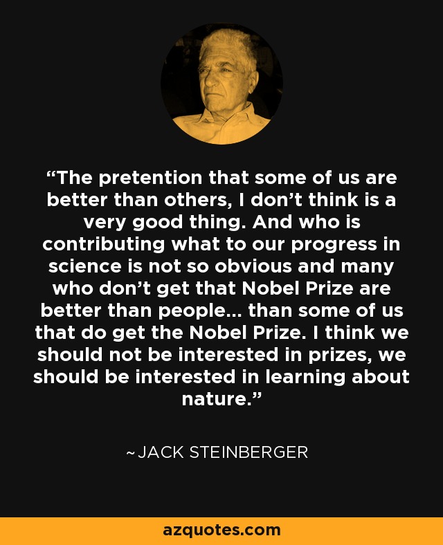 The pretention that some of us are better than others, I don't think is a very good thing. And who is contributing what to our progress in science is not so obvious and many who don't get that Nobel Prize are better than people... than some of us that do get the Nobel Prize. I think we should not be interested in prizes, we should be interested in learning about nature. - Jack Steinberger