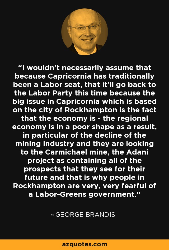I wouldn't necessarily assume that because Capricornia has traditionally been a Labor seat, that it'll go back to the Labor Party this time because the big issue in Capricornia which is based on the city of Rockhampton is the fact that the economy is - the regional economy is in a poor shape as a result, in particular of the decline of the mining industry and they are looking to the Carmichael mine, the Adani project as containing all of the prospects that they see for their future and that is why people in Rockhampton are very, very fearful of a Labor-Greens government. - George Brandis