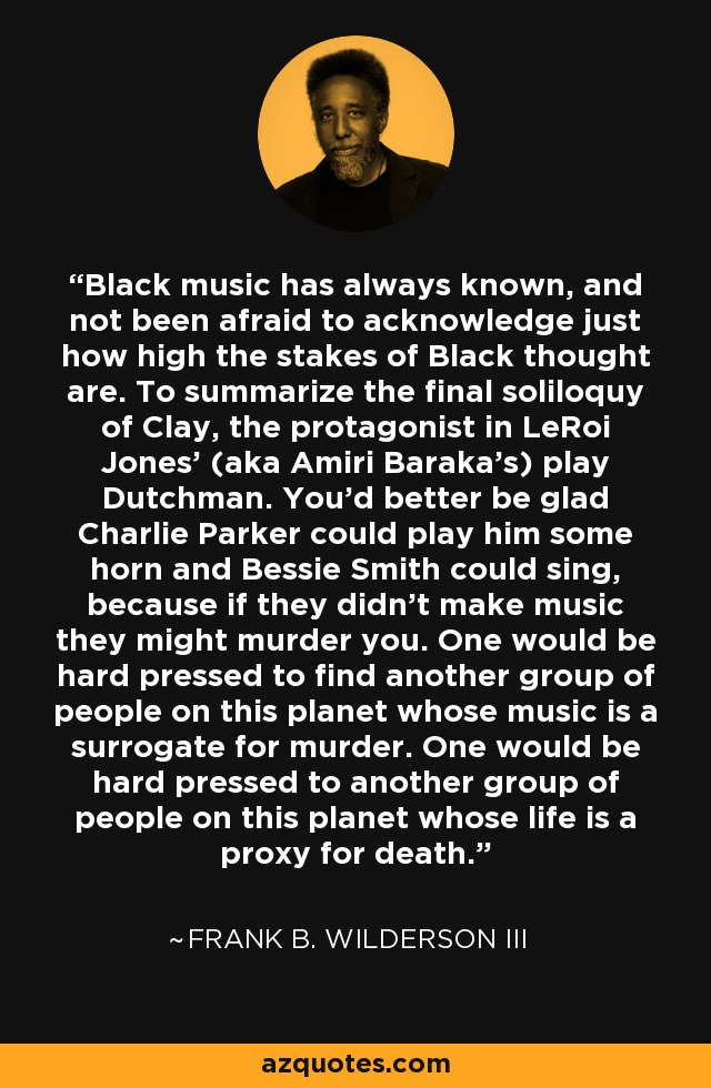 Black music has always known, and not been afraid to acknowledge just how high the stakes of Black thought are. To summarize the final soliloquy of Clay, the protagonist in LeRoi Jones’ (aka Amiri Baraka’s) play Dutchman. You’d better be glad Charlie Parker could play him some horn and Bessie Smith could sing, because if they didn’t make music they might murder you. One would be hard pressed to find another group of people on this planet whose music is a surrogate for murder. One would be hard pressed to another group of people on this planet whose life is a proxy for death. - Frank B. Wilderson III