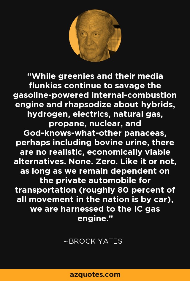 While greenies and their media flunkies continue to savage the gasoline-powered internal-combustion engine and rhapsodize about hybrids, hydrogen, electrics, natural gas, propane, nuclear, and God-knows-what-other panaceas, perhaps including bovine urine, there are no realistic, economically viable alternatives. None. Zero. Like it or not, as long as we remain dependent on the private automobile for transportation (roughly 80 percent of all movement in the nation is by car), we are harnessed to the IC gas engine. - Brock Yates