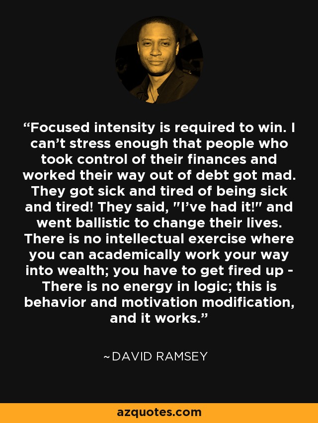 Focused intensity is required to win. I can't stress enough that people who took control of their finances and worked their way out of debt got mad. They got sick and tired of being sick and tired! They said, 