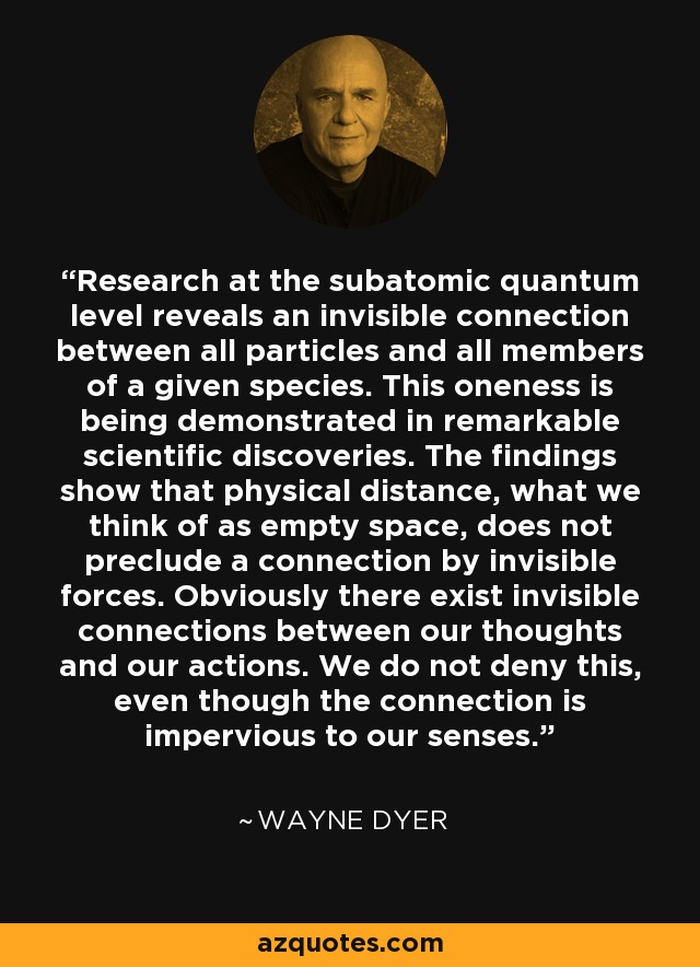 Research at the subatomic quantum level reveals an invisible connection between all particles and all members of a given species. This oneness is being demonstrated in remarkable scientific discoveries. The findings show that physical distance, what we think of as empty space, does not preclude a connection by invisible forces. Obviously there exist invisible connections between our thoughts and our actions. We do not deny this, even though the connection is impervious to our senses. - Wayne Dyer