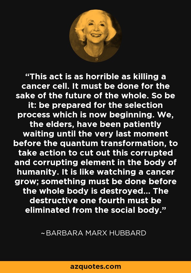 This act is as horrible as killing a cancer cell. It must be done for the sake of the future of the whole. So be it: be prepared for the selection process which is now beginning. We, the elders, have been patiently waiting until the very last moment before the quantum transformation, to take action to cut out this corrupted and corrupting element in the body of humanity. It is like watching a cancer grow; something must be done before the whole body is destroyed... The destructive one fourth must be eliminated from the social body. - Barbara Marx Hubbard