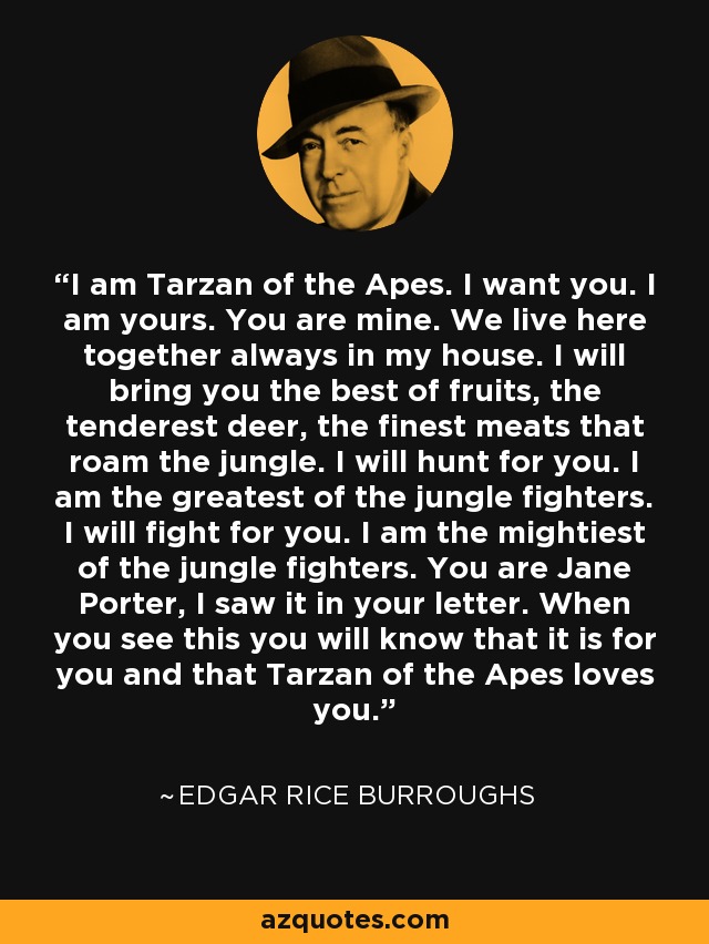 I am Tarzan of the Apes. I want you. I am yours. You are mine. We live here together always in my house. I will bring you the best of fruits, the tenderest deer, the finest meats that roam the jungle. I will hunt for you. I am the greatest of the jungle fighters. I will fight for you. I am the mightiest of the jungle fighters. You are Jane Porter, I saw it in your letter. When you see this you will know that it is for you and that Tarzan of the Apes loves you. - Edgar Rice Burroughs