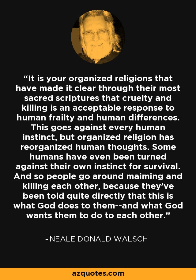 It is your organized religions that have made it clear through their most sacred scriptures that cruelty and killing is an acceptable response to human frailty and human differences. This goes against every human instinct, but organized religion has reorganized human thoughts. Some humans have even been turned against their own instinct for survival. And so people go around maiming and killing each other, because they've been told quite directly that this is what God does to them--and what God wants them to do to each other. - Neale Donald Walsch