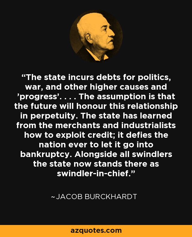 The state incurs debts for politics, war, and other higher causes and 'progress'. . . . The assumption is that the future will honour this relationship in perpetuity. The state has learned from the merchants and industrialists how to exploit credit; it defies the nation ever to let it go into bankruptcy. Alongside all swindlers the state now stands there as swindler-in-chief. - Jacob Burckhardt