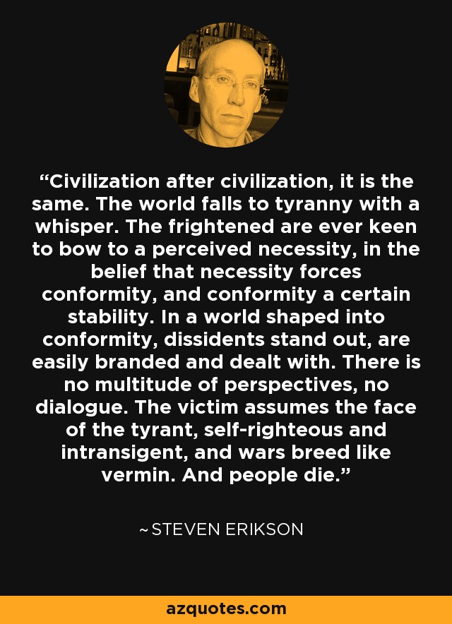 Civilization after civilization, it is the same. The world falls to tyranny with a whisper. The frightened are ever keen to bow to a perceived necessity, in the belief that necessity forces conformity, and conformity a certain stability. In a world shaped into conformity, dissidents stand out, are easily branded and dealt with. There is no multitude of perspectives, no dialogue. The victim assumes the face of the tyrant, self-righteous and intransigent, and wars breed like vermin. And people die. - Steven Erikson
