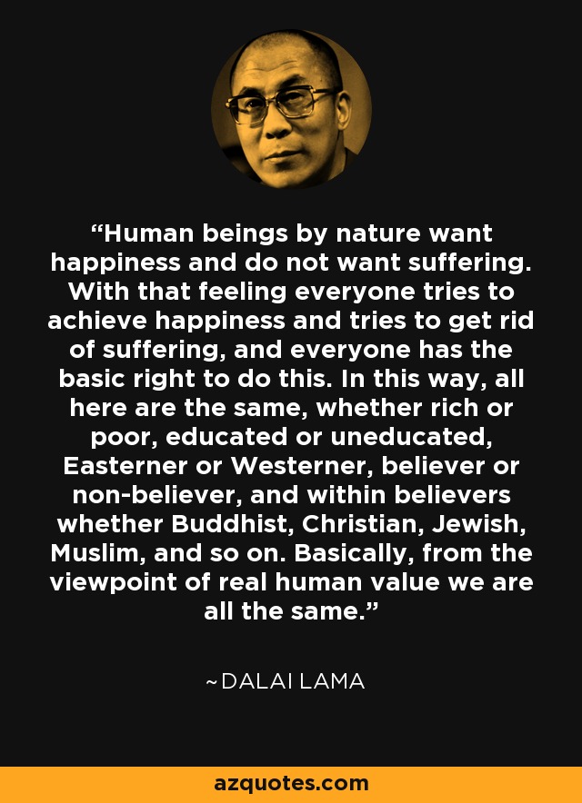 Human beings by nature want happiness and do not want suffering. With that feeling everyone tries to achieve happiness and tries to get rid of suffering, and everyone has the basic right to do this. In this way, all here are the same, whether rich or poor, educated or uneducated, Easterner or Westerner, believer or non-believer, and within believers whether Buddhist, Christian, Jewish, Muslim, and so on. Basically, from the viewpoint of real human value we are all the same. - Dalai Lama