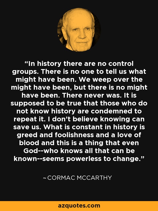 In history there are no control groups. There is no one to tell us what might have been. We weep over the might have been, but there is no might have been. There never was. It is supposed to be true that those who do not know history are condemned to repeat it. I don't believe knowing can save us. What is constant in history is greed and foolishness and a love of blood and this is a thing that even God--who knows all that can be known--seems powerless to change. - Cormac McCarthy