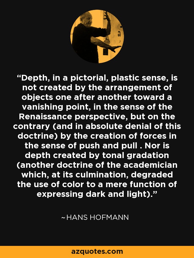 Depth, in a pictorial, plastic sense, is not created by the arrangement of objects one after another toward a vanishing point, in the sense of the Renaissance perspective, but on the contrary (and in absolute denial of this doctrine) by the creation of forces in the sense of push and pull . Nor is depth created by tonal gradation (another doctrine of the academician which, at its culmination, degraded the use of color to a mere function of expressing dark and light). - Hans Hofmann