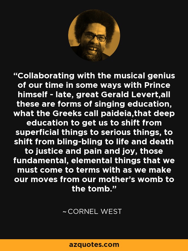 Collaborating with the musical genius of our time in some ways with Prince himself - late, great Gerald Levert,all these are forms of singing education, what the Greeks call paideia,that deep education to get us to shift from superficial things to serious things, to shift from bling-bling to life and death to justice and pain and joy, those fundamental, elemental things that we must come to terms with as we make our moves from our mother's womb to the tomb. - Cornel West