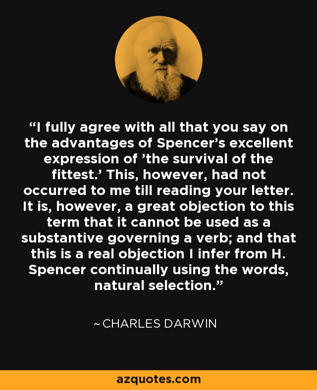 I fully agree with all that you say on the advantages of Spencer's excellent expression of 'the survival of the fittest.' This, however, had not occurred to me till reading your letter. It is, however, a great objection to this term that it cannot be used as a substantive governing a verb; and that this is a real objection I infer from H. Spencer continually using the words, natural selection. - Charles Darwin