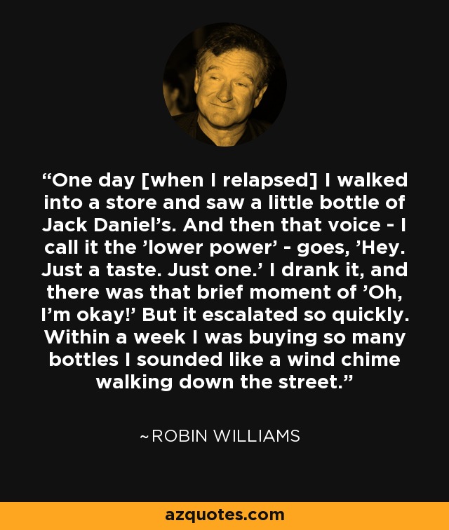 One day [when I relapsed] I walked into a store and saw a little bottle of Jack Daniel's. And then that voice - I call it the 'lower power' - goes, 'Hey. Just a taste. Just one.' I drank it, and there was that brief moment of 'Oh, I'm okay!' But it escalated so quickly. Within a week I was buying so many bottles I sounded like a wind chime walking down the street. - Robin Williams