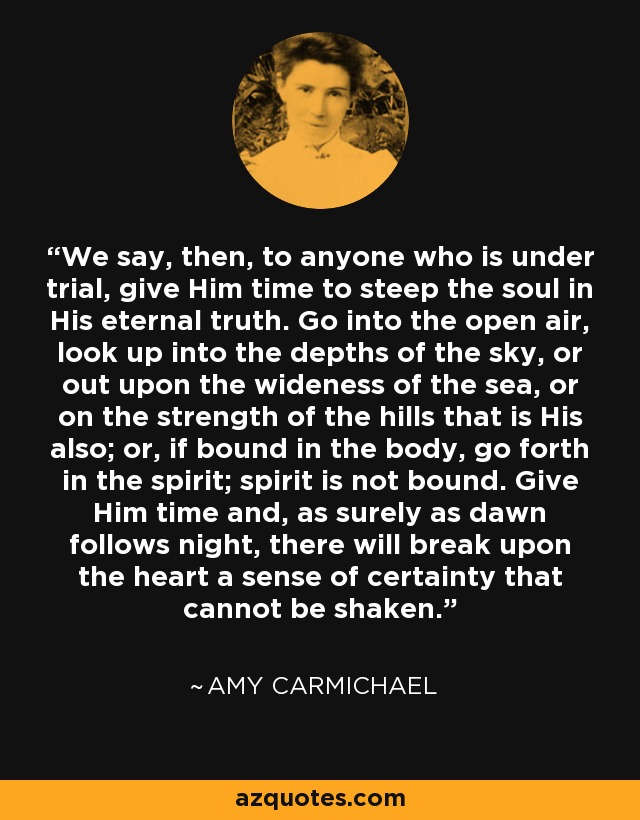 We say, then, to anyone who is under trial, give Him time to steep the soul in His eternal truth. Go into the open air, look up into the depths of the sky, or out upon the wideness of the sea, or on the strength of the hills that is His also; or, if bound in the body, go forth in the spirit; spirit is not bound. Give Him time and, as surely as dawn follows night, there will break upon the heart a sense of certainty that cannot be shaken. - Amy Carmichael