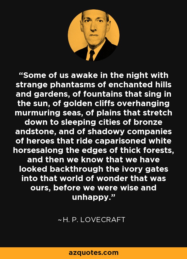 Some of us awake in the night with strange phantasms of enchanted hills and gardens, of fountains that sing in the sun, of golden cliffs overhanging murmuring seas, of plains that stretch down to sleeping cities of bronze andstone, and of shadowy companies of heroes that ride caparisoned white horsesalong the edges of thick forests, and then we know that we have looked backthrough the ivory gates into that world of wonder that was ours, before we were wise and unhappy. - H. P. Lovecraft
