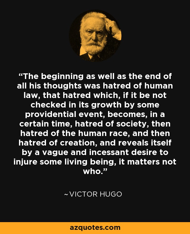 The beginning as well as the end of all his thoughts was hatred of human law, that hatred which, if it be not checked in its growth by some providential event, becomes, in a certain time, hatred of society, then hatred of the human race, and then hatred of creation, and reveals itself by a vague and incessant desire to injure some living being, it matters not who. - Victor Hugo