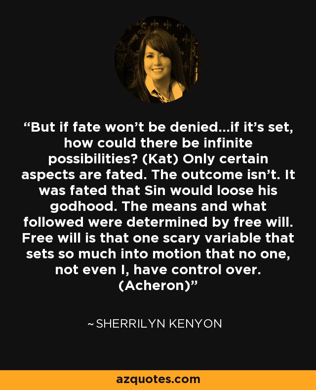 But if fate won’t be denied...if it’s set, how could there be infinite possibilities? (Kat) Only certain aspects are fated. The outcome isn’t. It was fated that Sin would loose his godhood. The means and what followed were determined by free will. Free will is that one scary variable that sets so much into motion that no one, not even I, have control over. (Acheron) - Sherrilyn Kenyon