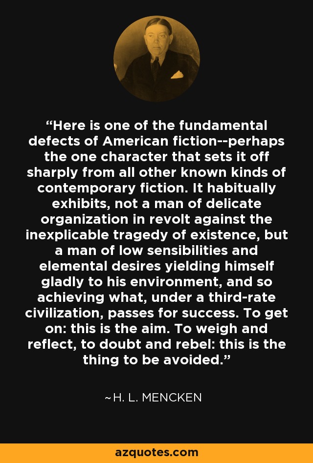 Here is one of the fundamental defects of American fiction--perhaps the one character that sets it off sharply from all other known kinds of contemporary fiction. It habitually exhibits, not a man of delicate organization in revolt against the inexplicable tragedy of existence, but a man of low sensibilities and elemental desires yielding himself gladly to his environment, and so achieving what, under a third-rate civilization, passes for success. To get on: this is the aim. To weigh and reflect, to doubt and rebel: this is the thing to be avoided. - H. L. Mencken