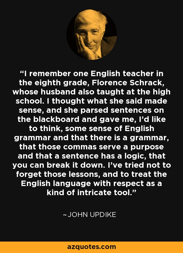 I remember one English teacher in the eighth grade, Florence Schrack, whose husband also taught at the high school. I thought what she said made sense, and she parsed sentences on the blackboard and gave me, I'd like to think, some sense of English grammar and that there is a grammar, that those commas serve a purpose and that a sentence has a logic, that you can break it down. I've tried not to forget those lessons, and to treat the English language with respect as a kind of intricate tool. - John Updike