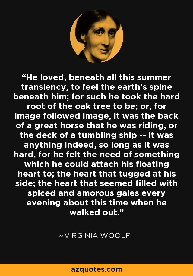 He loved, beneath all this summer transiency, to feel the earth's spine beneath him; for such he took the hard root of the oak tree to be; or, for image followed image, it was the back of a great horse that he was riding, or the deck of a tumbling ship -- it was anything indeed, so long as it was hard, for he felt the need of something which he could attach his floating heart to; the heart that tugged at his side; the heart that seemed filled with spiced and amorous gales every evening about this time when he walked out. - Virginia Woolf