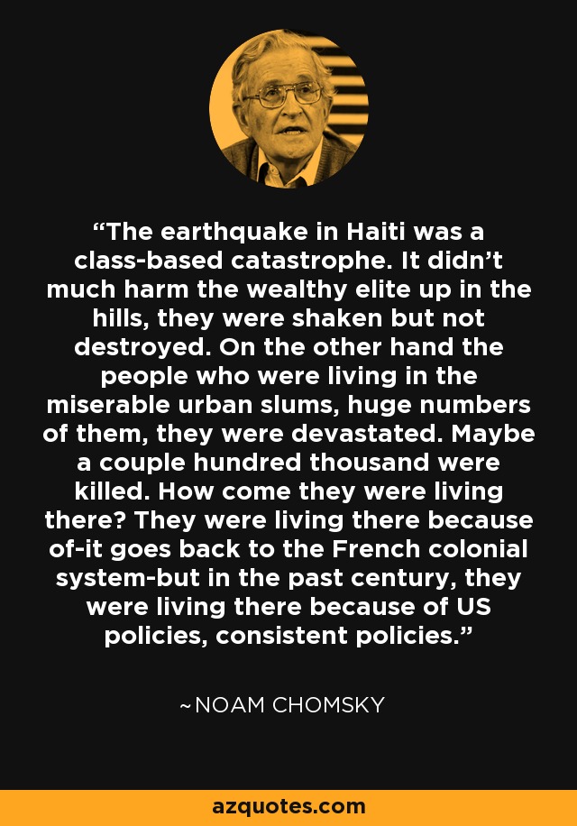 The earthquake in Haiti was a class-based catastrophe. It didn't much harm the wealthy elite up in the hills, they were shaken but not destroyed. On the other hand the people who were living in the miserable urban slums, huge numbers of them, they were devastated. Maybe a couple hundred thousand were killed. How come they were living there? They were living there because of-it goes back to the French colonial system-but in the past century, they were living there because of US policies, consistent policies. - Noam Chomsky