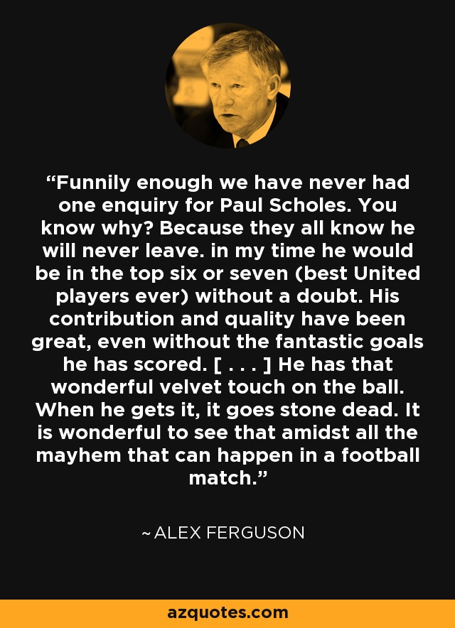 Funnily enough we have never had one enquiry for Paul Scholes. You know why? Because they all know he will never leave. in my time he would be in the top six or seven (best United players ever) without a doubt. His contribution and quality have been great, even without the fantastic goals he has scored. [ . . . ] He has that wonderful velvet touch on the ball. When he gets it, it goes stone dead. It is wonderful to see that amidst all the mayhem that can happen in a football match. - Alex Ferguson