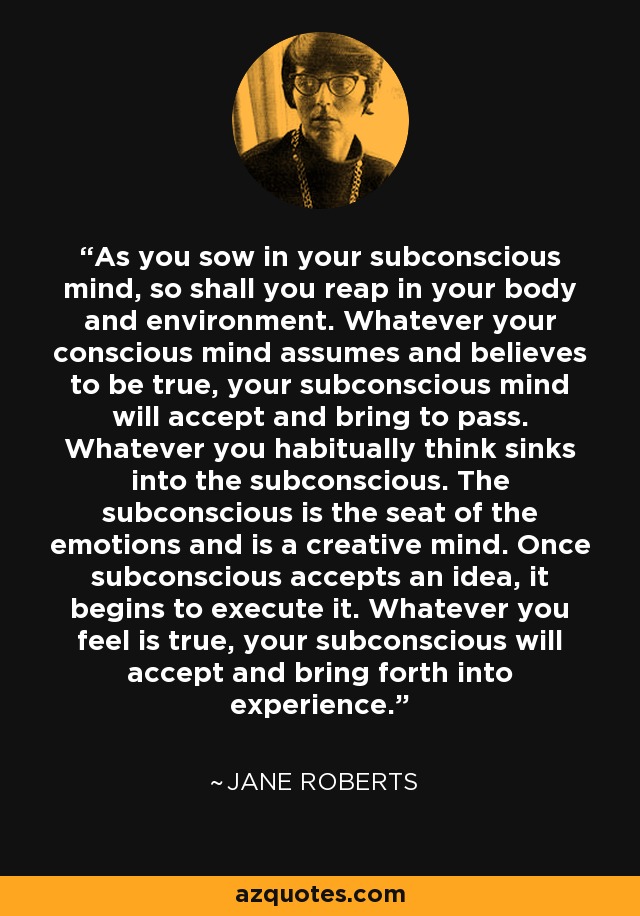As you sow in your subconscious mind, so shall you reap in your body and environment. Whatever your conscious mind assumes and believes to be true, your subconscious mind will accept and bring to pass. Whatever you habitually think sinks into the subconscious. The subconscious is the seat of the emotions and is a creative mind. Once subconscious accepts an idea, it begins to execute it. Whatever you feel is true, your subconscious will accept and bring forth into experience. - Jane Roberts