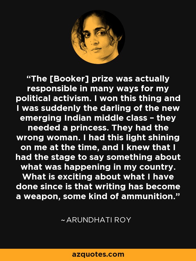 The [Booker] prize was actually responsible in many ways for my political activism. I won this thing and I was suddenly the darling of the new emerging Indian middle class – they needed a princess. They had the wrong woman. I had this light shining on me at the time, and I knew that I had the stage to say something about what was happening in my country. What is exciting about what I have done since is that writing has become a weapon, some kind of ammunition. - Arundhati Roy