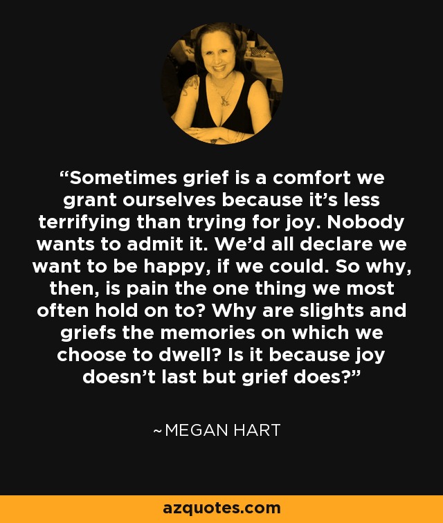 Sometimes grief is a comfort we grant ourselves because it's less terrifying than trying for joy. Nobody wants to admit it. We'd all declare we want to be happy, if we could. So why, then, is pain the one thing we most often hold on to? Why are slights and griefs the memories on which we choose to dwell? Is it because joy doesn't last but grief does? - Megan Hart