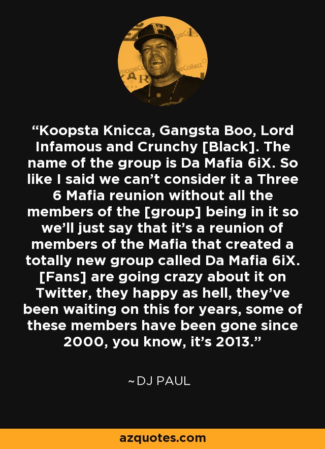 Koopsta Knicca, Gangsta Boo, Lord Infamous and Crunchy [Black]. The name of the group is Da Mafia 6iX. So like I said we can't consider it a Three 6 Mafia reunion without all the members of the [group] being in it so we'll just say that it's a reunion of members of the Mafia that created a totally new group called Da Mafia 6iX. [Fans] are going crazy about it on Twitter, they happy as hell, they've been waiting on this for years, some of these members have been gone since 2000, you know, it's 2013. - DJ Paul