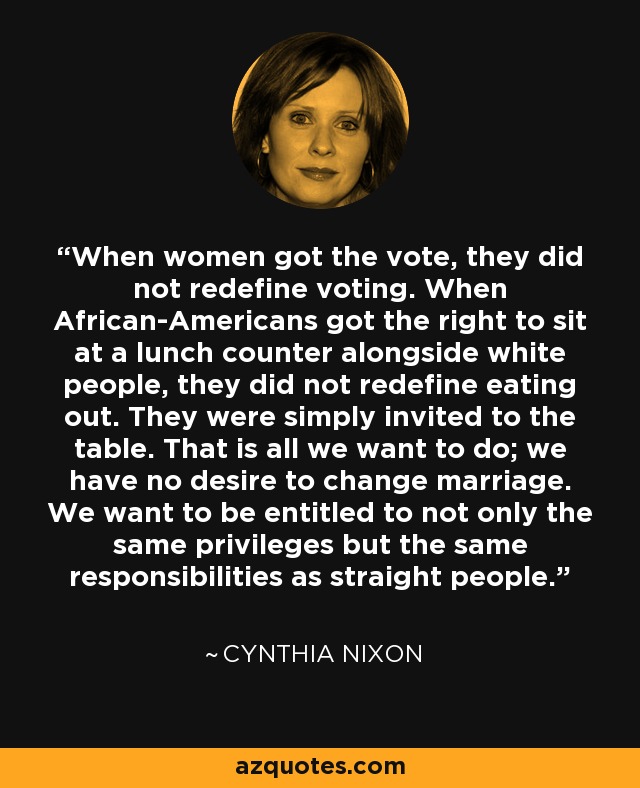 When women got the vote, they did not redefine voting. When African-Americans got the right to sit at a lunch counter alongside white people, they did not redefine eating out. They were simply invited to the table. That is all we want to do; we have no desire to change marriage. We want to be entitled to not only the same privileges but the same responsibilities as straight people. - Cynthia Nixon