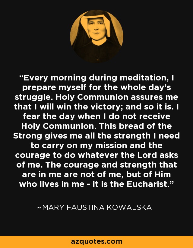 Every morning during meditation, I prepare myself for the whole day's struggle. Holy Communion assures me that I will win the victory; and so it is. I fear the day when I do not receive Holy Communion. This bread of the Strong gives me all the strength I need to carry on my mission and the courage to do whatever the Lord asks of me. The courage and strength that are in me are not of me, but of Him who lives in me - it is the Eucharist. - Mary Faustina Kowalska