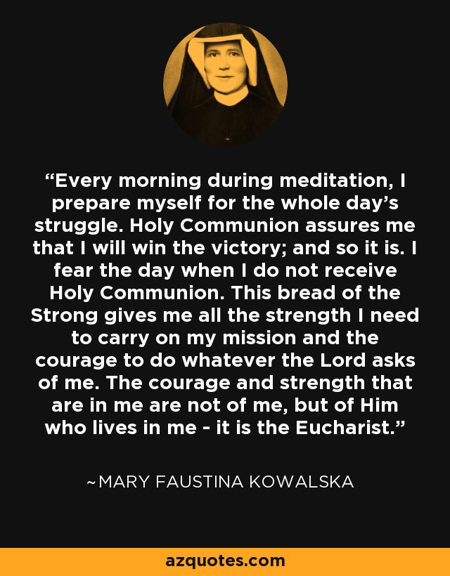 Every morning during meditation, I prepare myself for the whole day's struggle. Holy Communion assures me that I will win the victory; and so it is. I fear the day when I do not receive Holy Communion. This bread of the Strong gives me all the strength I need to carry on my mission and the courage to do whatever the Lord asks of me. The courage and strength that are in me are not of me, but of Him who lives in me - it is the Eucharist. - Mary Faustina Kowalska