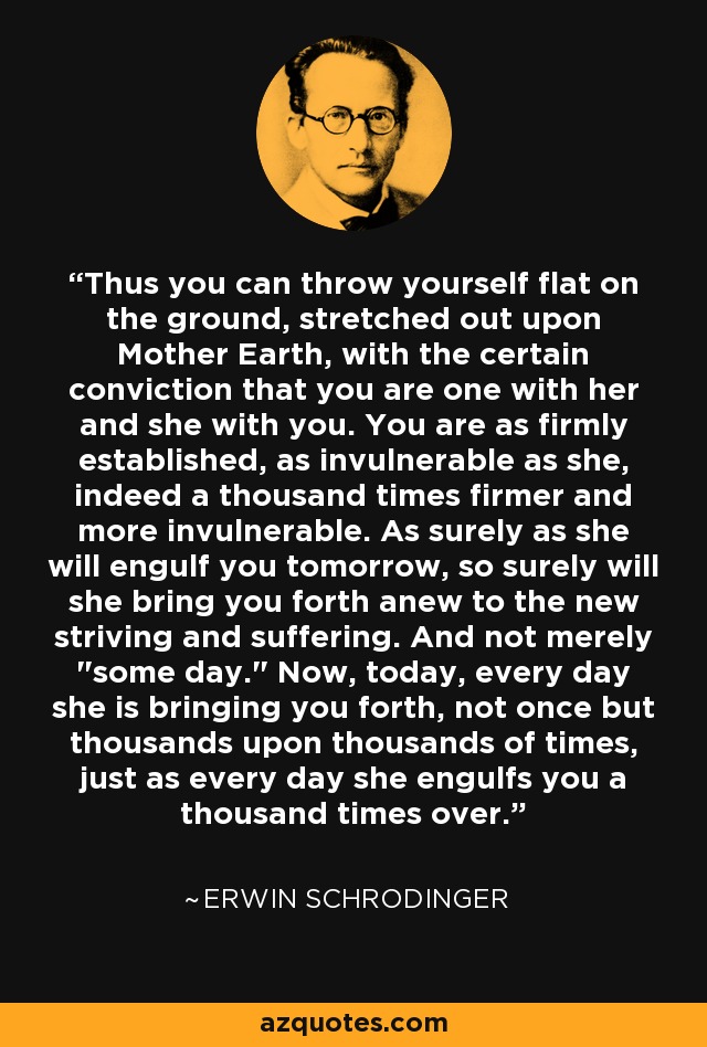 Thus you can throw yourself flat on the ground, stretched out upon Mother Earth, with the certain conviction that you are one with her and she with you. You are as firmly established, as invulnerable as she, indeed a thousand times firmer and more invulnerable. As surely as she will engulf you tomorrow, so surely will she bring you forth anew to the new striving and suffering. And not merely 