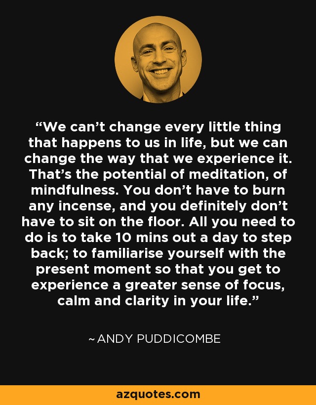 We can’t change every little thing that happens to us in life, but we can change the way that we experience it. That’s the potential of meditation, of mindfulness. You don’t have to burn any incense, and you definitely don’t have to sit on the floor. All you need to do is to take 10 mins out a day to step back; to familiarise yourself with the present moment so that you get to experience a greater sense of focus, calm and clarity in your life. - Andy Puddicombe
