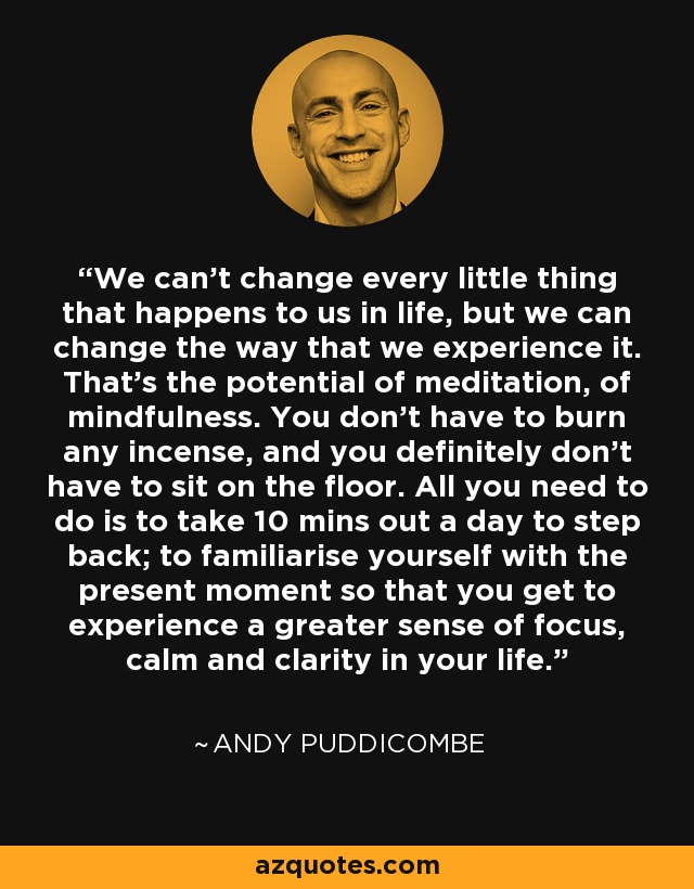 We can’t change every little thing that happens to us in life, but we can change the way that we experience it. That’s the potential of meditation, of mindfulness. You don’t have to burn any incense, and you definitely don’t have to sit on the floor. All you need to do is to take 10 mins out a day to step back; to familiarise yourself with the present moment so that you get to experience a greater sense of focus, calm and clarity in your life. - Andy Puddicombe