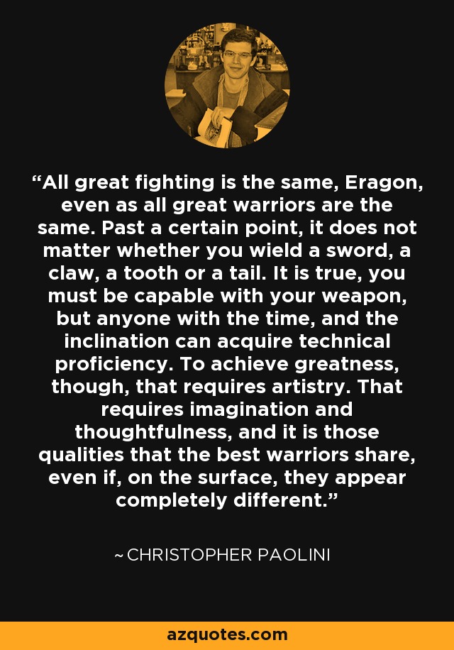 All great fighting is the same, Eragon, even as all great warriors are the same. Past a certain point, it does not matter whether you wield a sword, a claw, a tooth or a tail. It is true, you must be capable with your weapon, but anyone with the time, and the inclination can acquire technical proficiency. To achieve greatness, though, that requires artistry. That requires imagination and thoughtfulness, and it is those qualities that the best warriors share, even if, on the surface, they appear completely different. - Christopher Paolini