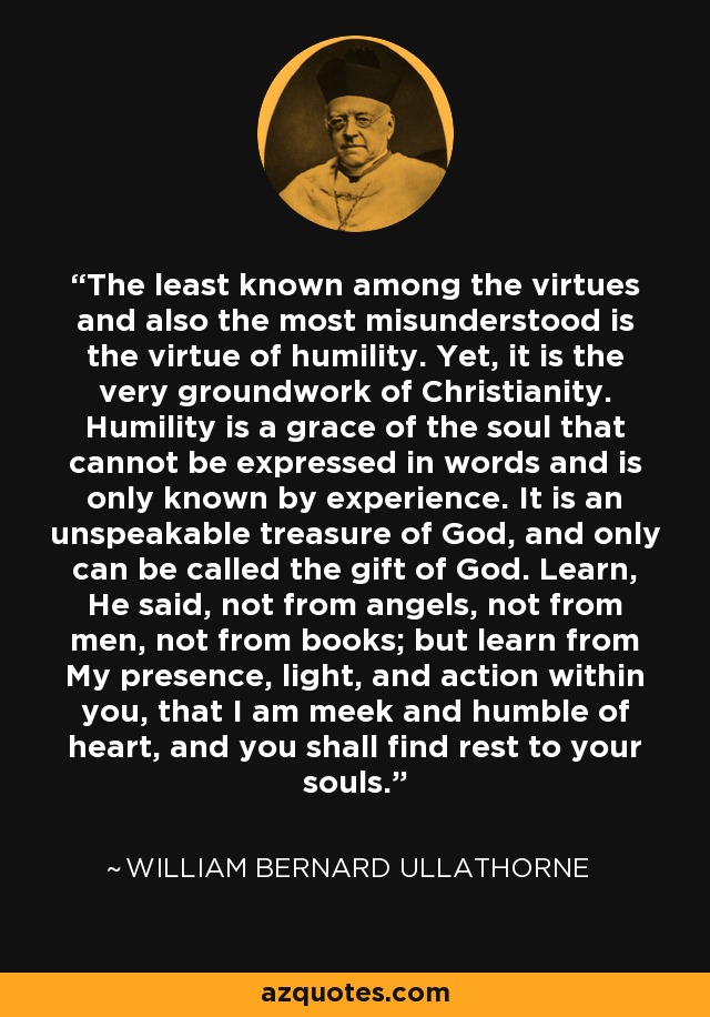 The least known among the virtues and also the most misunderstood is the virtue of humility. Yet, it is the very groundwork of Christianity. Humility is a grace of the soul that cannot be expressed in words and is only known by experience. It is an unspeakable treasure of God, and only can be called the gift of God. Learn, He said, not from angels, not from men, not from books; but learn from My presence, light, and action within you, that I am meek and humble of heart, and you shall find rest to your souls. - William Bernard Ullathorne