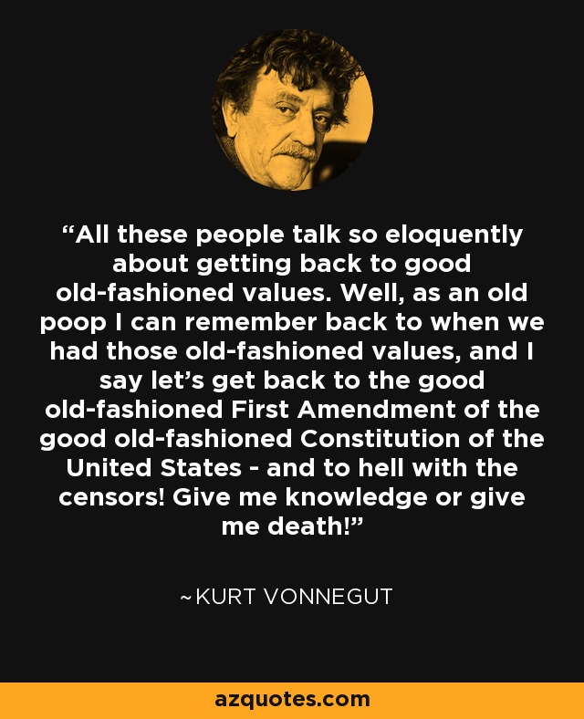 All these people talk so eloquently about getting back to good old-fashioned values. Well, as an old poop I can remember back to when we had those old-fashioned values, and I say let's get back to the good old-fashioned First Amendment of the good old-fashioned Constitution of the United States - and to hell with the censors! Give me knowledge or give me death! - Kurt Vonnegut