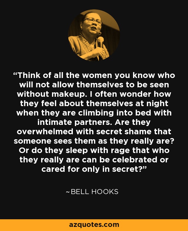 Think of all the women you know who will not allow themselves to be seen without makeup. I often wonder how they feel about themselves at night when they are climbing into bed with intimate partners. Are they overwhelmed with secret shame that someone sees them as they really are? Or do they sleep with rage that who they really are can be celebrated or cared for only in secret? - Bell Hooks