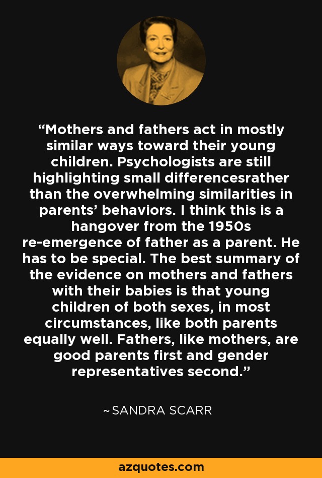 Mothers and fathers act in mostly similar ways toward their young children. Psychologists are still highlighting small differencesrather than the overwhelming similarities in parents' behaviors. I think this is a hangover from the 1950s re-emergence of father as a parent. He has to be special. The best summary of the evidence on mothers and fathers with their babies is that young children of both sexes, in most circumstances, like both parents equally well. Fathers, like mothers, are good parents first and gender representatives second. - Sandra Scarr