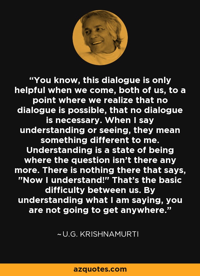You know, this dialogue is only helpful when we come, both of us, to a point where we realize that no dialogue is possible, that no dialogue is necessary. When I say understanding or seeing, they mean something different to me. Understanding is a state of being where the question isn't there any more. There is nothing there that says, 