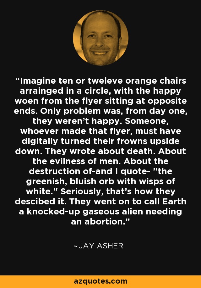 Imagine ten or tweleve orange chairs arrainged in a circle, with the happy woen from the flyer sitting at opposite ends. Only problem was, from day one, they weren't happy. Someone, whoever made that flyer, must have digitally turned their frowns upside down. They wrote about death. About the evilness of men. About the destruction of-and I quote- 