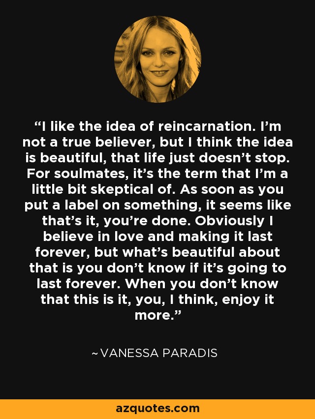 I like the idea of reincarnation. I'm not a true believer, but I think the idea is beautiful, that life just doesn't stop. For soulmates, it's the term that I'm a little bit skeptical of. As soon as you put a label on something, it seems like that's it, you're done. Obviously I believe in love and making it last forever, but what's beautiful about that is you don't know if it's going to last forever. When you don't know that this is it, you, I think, enjoy it more. - Vanessa Paradis