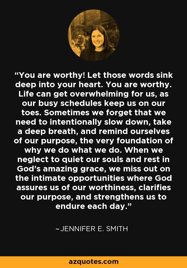 You are worthy! Let those words sink deep into your heart. You are worthy. Life can get overwhelming for us, as our busy schedules keep us on our toes. Sometimes we forget that we need to intentionally slow down, take a deep breath, and remind ourselves of our purpose, the very foundation of why we do what we do. When we neglect to quiet our souls and rest in God's amazing grace, we miss out on the intimate opportunities where God assures us of our worthiness, clarifies our purpose, and strengthens us to endure each day. - Jennifer E. Smith